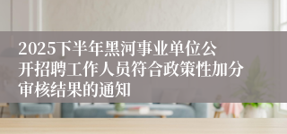 2025下半年黑河事业单位公开招聘工作人员符合政策性加分审核结果的通知