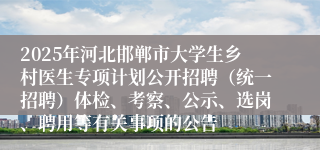 2025年河北邯郸市大学生乡村医生专项计划公开招聘（统一招聘）体检、考察、公示、选岗、聘用等有关事项的公告