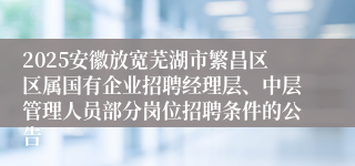 2025安徽放宽芜湖市繁昌区区属国有企业招聘经理层、中层管理人员部分岗位招聘条件的公告