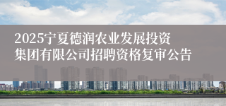 2025宁夏德润农业发展投资集团有限公司招聘资格复审公告