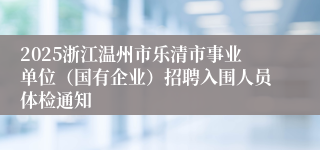 2025浙江温州市乐清市事业单位(国有企业)招聘入围人员体检通知