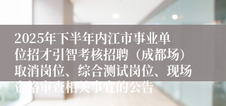 2025年下半年内江市事业单位招才引智考核招聘(成都场)取消岗位、综合测试岗位、现场资格审查相关事宜的公告