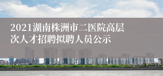 2021湖南株洲市二医院高层次人才招聘拟聘人员公示