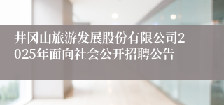 井冈山旅游发展股份有限公司2025年面向社会公开招聘公告 