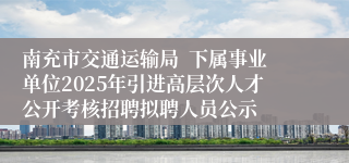 南充市交通运输局  下属事业单位2025年引进高层次人才公开考核招聘拟聘人员公示