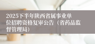 2025下半年陕西省属事业单位招聘资格复审公告（省药品监督管理局）