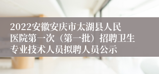 2022安徽安庆市太湖县人民医院第一次（第一批）招聘卫生专业技术人员拟聘人员公示