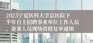 2025宁夏医科大学总医院下半年自主招聘事业单位工作人员、备案人员现场资格复审通知