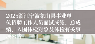 2025浙江宁波象山县事业单位招聘工作人员面试成绩、总成绩、入围体检对象及体检有关事项公告