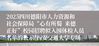 2025四川德阳市人力资源和社会保障局“心有所蜀  来德正好”校园招聘拟入围体检人员名单的公示(西安交通大学专场)