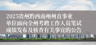 2025贵州黔西南州州直事业单位面向全州考聘工作人员笔试成绩发布及核查有关事宜的公告