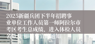 2025新疆兵团下半年招聘事业单位工作人员第一师阿拉尔市考区考生总成绩、进入体检人员名单及 相关事宜的通知