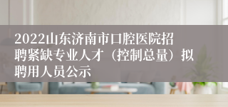 2022山东济南市口腔医院招聘紧缺专业人才（控制总量）拟聘用人员公示