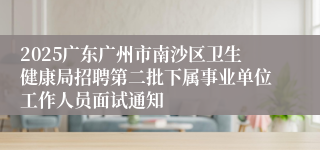 2025广东广州市南沙区卫生健康局招聘第二批下属事业单位工作人员面试通知