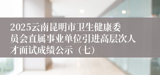 2025云南昆明市卫生健康委员会直属事业单位引进高层次人才面试成绩公示(七)