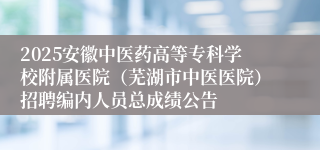2025安徽中医药高等专科学校附属医院（芜湖市中医医院）招聘编内人员总成绩公告