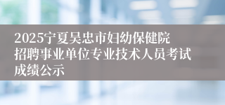 2025宁夏吴忠市妇幼保健院招聘事业单位专业技术人员考试成绩公示