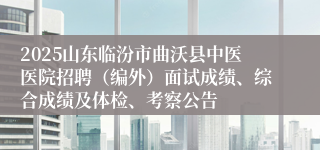 2025山东临汾市曲沃县中医医院招聘（编外）面试成绩、综合成绩及体检、考察公告