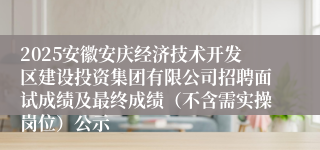 2025安徽安庆经济技术开发区建设投资集团有限公司招聘面试成绩及最终成绩(不含需实操岗位)公示