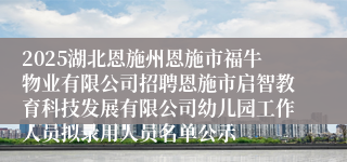 2025湖北恩施州恩施市福牛物业有限公司招聘恩施市启智教育科技发展有限公司幼儿园工作人员拟录用人员名单公示