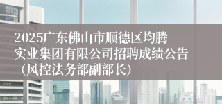 2025广东佛山市顺德区均腾实业集团有限公司招聘成绩公告（风控法务部副部长）