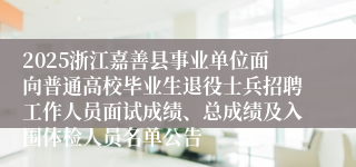 2025浙江嘉善县事业单位面向普通高校毕业生退役士兵招聘工作人员面试成绩、总成绩及入围体检人员名单公告