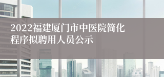 2022福建厦门市中医院简化程序拟聘用人员公示