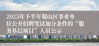 2025年下半年蜀山区事业单位公开招聘笔试加分条件的“服务基层项目”人员公示