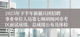 2025年下半年新疆兵团招聘事业单位人员第七师胡杨河市考区面试成绩、总成绩公布及体检有关事宜通知