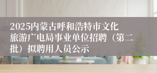 2025内蒙古呼和浩特市文化旅游广电局事业单位招聘（第二批）拟聘用人员公示