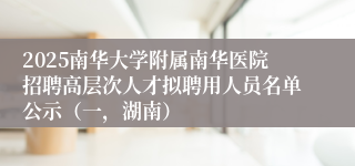 2025南华大学附属南华医院招聘高层次人才拟聘用人员名单公示（一，湖南）