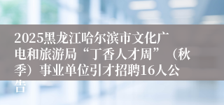 2025黑龙江哈尔滨市文化广电和旅游局“丁香人才周”（秋季）事业单位引才招聘16人公告