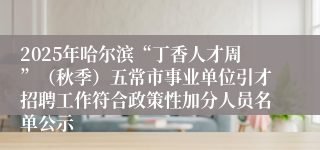 2025年哈尔滨“丁香人才周”(秋季)五常市事业单位引才招聘工作符合政策性加分人员名单公示