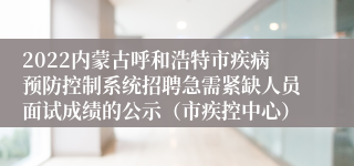 2022内蒙古呼和浩特市疾病预防控制系统招聘急需紧缺人员面试成绩的公示（市疾控中心）