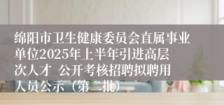绵阳市卫生健康委员会直属事业单位2025年上半年引进高层次人才  公开考核招聘拟聘用人员公示（第二批）