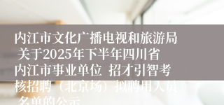 内江市文化广播电视和旅游局 关于2025年下半年四川省内江市事业单位 招才引智考核招聘(北京场)拟聘用人员 名单的公示
