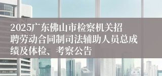 2025广东佛山市检察机关招聘劳动合同制司法辅助人员总成绩及体检、考察公告