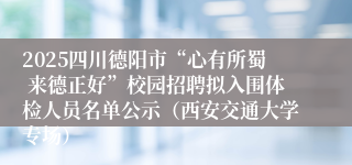 2025四川德阳市“心有所蜀 来德正好”校园招聘拟入围体检人员名单公示(西安交通大学专场)