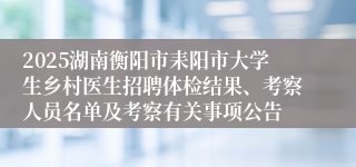 2025湖南衡阳市耒阳市大学生乡村医生招聘体检结果、考察人员名单及考察有关事项公告