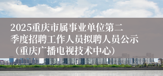2025重庆市属事业单位第二季度招聘工作人员拟聘人员公示（重庆广播电视技术中心）