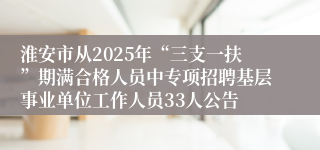 淮安市从2025年“三支一扶”期满合格人员中专项招聘基层事业单位工作人员33人公告