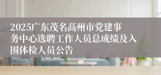 2025广东茂名高州市党建事务中心选聘工作人员总成绩及入围体检人员公告