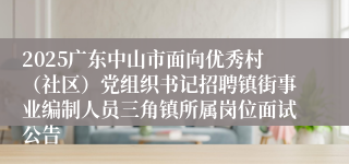 2025广东中山市面向优秀村(社区)党组织书记招聘镇街事业编制人员三角镇所属岗位面试公告