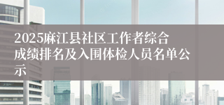 2025麻江县社区工作者综合成绩排名及入围体检人员名单公示