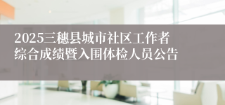 2025三穗县城市社区工作者综合成绩暨入围体检人员公告