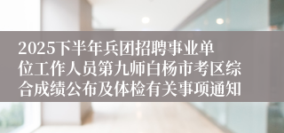 2025下半年兵团招聘事业单位工作人员第九师白杨市考区综合成绩公布及体检有关事项通知