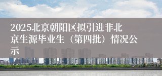 2025北京朝阳区拟引进非北京生源毕业生（第四批）情况公示