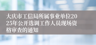 大庆市工信局所属事业单位2025年公开选调工作人员现场资格审查的通知