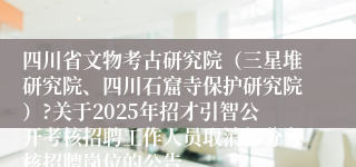 四川省文物考古研究院（三星堆研究院、四川石窟寺保护研究院）?关于2025年招才引智公开考核招聘工作人员取消部分考核招聘岗位的公告