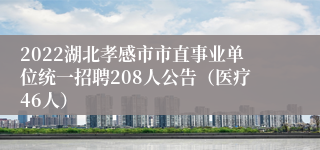 2022湖北孝感市市直事业单位统一招聘208人公告（医疗46人）